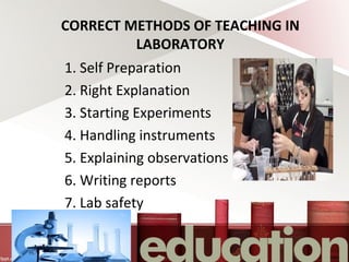 CORRECT METHODS OF TEACHING IN
LABORATORY
1. Self Preparation
2. Right Explanation
3. Starting Experiments
4. Handling instruments
5. Explaining observations
6. Writing reports
7. Lab safety
 