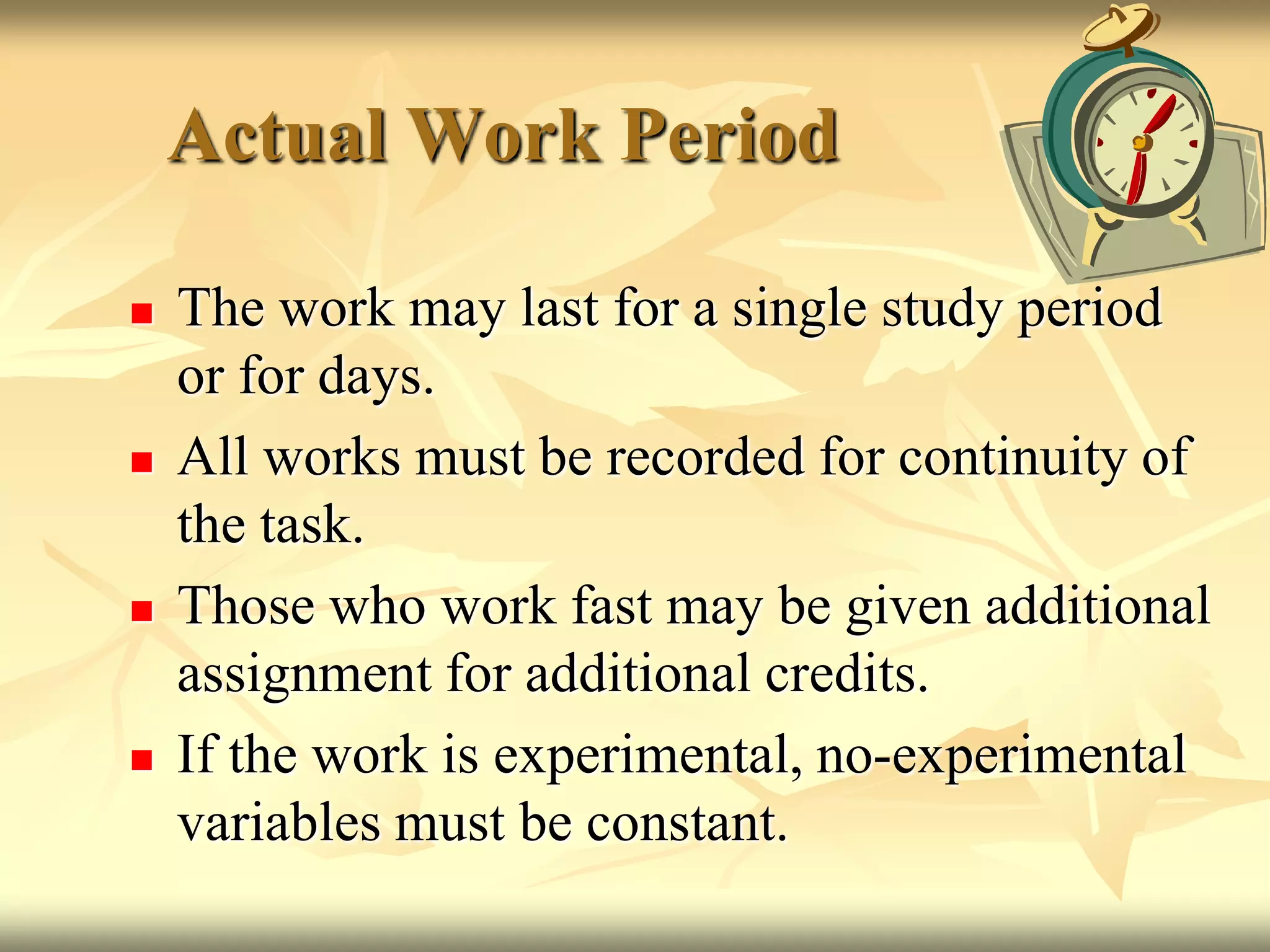 Actual Work PeriodThe work may last for a single study period or for days.All works must be recorded for continuity of the task.Those who work fast may be given additional assignment for additional credits.If the work is experimental, no-experimental variables must be constant.