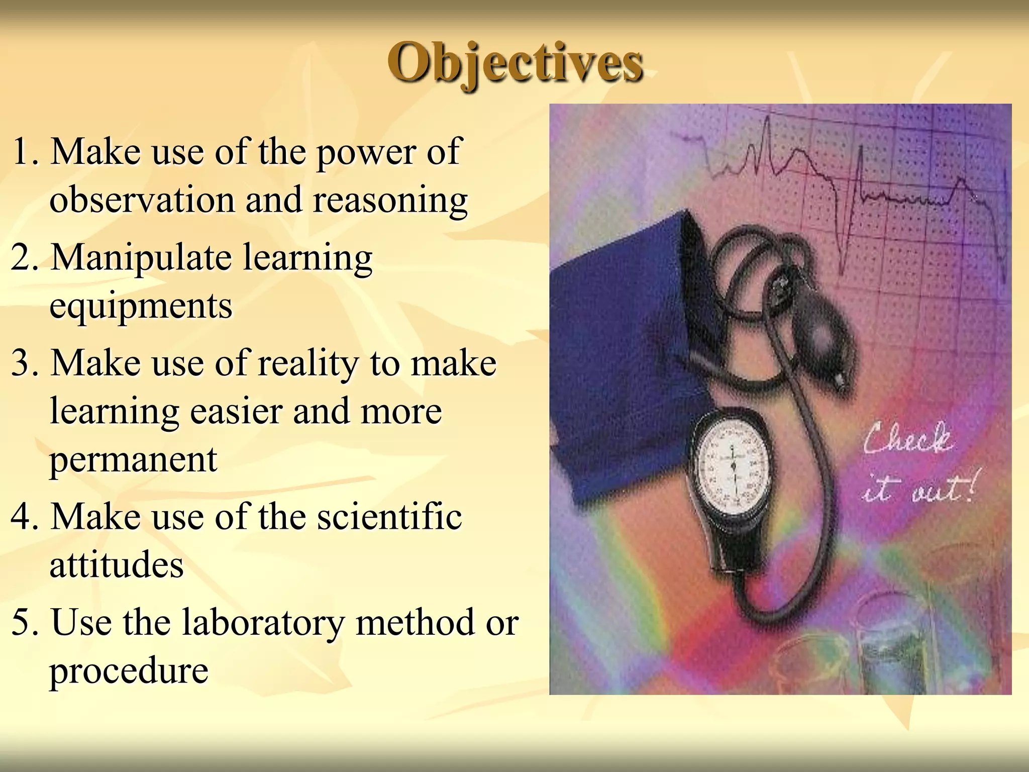 Objectives1. Make use of the power of observation and reasoning2. Manipulate learning equipments3. Make use of reality to make learning easier and more permanent4. Make use of the scientific attitudes5. Use the laboratory method or procedure