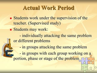 Actual Work PeriodStudents work under the supervision of the teacher. (Supervised study)Students may work:		- individually attacking the same problem or different problems		- in groups attacking the same problem 		- in groups with each group working on a portion, phase or stage of the problem