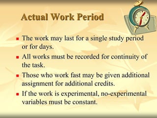 Actual Work PeriodThe work may last for a single study period or for days.All works must be recorded for continuity of the task.Those who work fast may be given additional assignment for additional credits.If the work is experimental, no-experimental variables must be constant.
