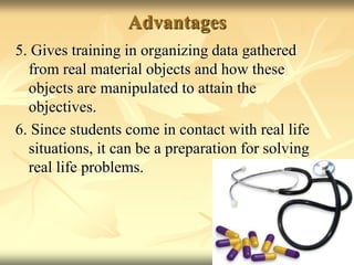 Advantages5. Gives training in organizing data gathered from real material objects and how these objects are manipulated to attain the objectives.6. Since students come in contact with real life situations, it can be a preparation for solving real life problems.