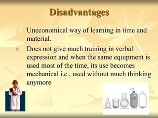 Disadvantages Uneconomical way of learning in time and material. Does not give much training in verbal expression and when the same equipment is used most of the time, its use becomes mechanical i.e., used without much thinking anymore