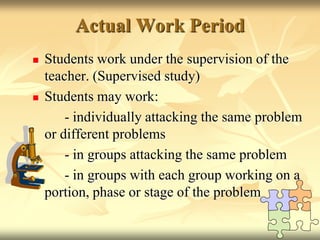Actual Work Period,[object Object],Students work under the supervision of the teacher. (Supervised study),[object Object],Students may work:,[object Object],		- individually attacking the same problem or different problems,[object Object],		- in groups attacking the same problem ,[object Object],		- in groups with each group working on a portion, phase or stage of the problem,[object Object]