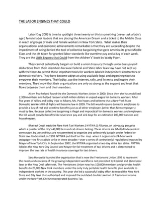 THE LABOR ENGINES THAT COULD<br />Labor Day 2009 is time to spotlight three twenty or thirty something ( never ask a lady’s age ) female labor leaders that are placing the American Dream and a ticket to the Middle Class in reach of groups of male and female workers in New York State.  What makes their organizational and economic achievements remarkable is that they are succeeding despite the impediment of being denied the tool of collective bargaining that gave America its great Middle Class and the oft taken for granted labor standards like overtime pay and a day of each week. They are the Little Engines that Could from the children’s’ book by Watty Piper.<br />They cannot collectively bargain or build a union treasury through union dues payroll deductions from their  members because Federal and State labor laws law have not kept up with the times to permit these important tools for workers labeled independent contractors or domestic workers. They have become adept at using available legal and organizing tools to empower their members. They lobby, use the internet, rally, and listen to and inspire their members. They know that their organizations are only as strong as the support and trust that flows between them and their members.<br />Ai-jen Poo helped found the the Domestic Workers Union in 2000. Since then she has mobilized 2,300 members and helped recover a half million dollars in unpaid wages for domestic workers. After five years of rallies and lobby trips to Albany, Ms. Poo hopes and believes that a New York State Domestic Workers Bill of Rights will become law in 2009. The bill would require domestic employers to provide a day of rest and overtime benefits just as all other employers (other than farm employers) must by law. Because collective bargaining is illegal and impractical for domestic workers and employers the bill would provide benefits like severance pay and sick days for an estimated 200,000 nannies and housekeepers. <br />Bhairavi Desai leads the New York Taxi Workers ( NYTWA )) Alliance, an  advocacy group to which a quarter of the city's 40,000 licensed cab drivers belong. These drivers are labeled independent contractors by law and thus are not permitted to organize and collectively bargain under Federal or State law. Undeterred, in 1998  NYTWA put itself on the  map  when it organized a 24-hour work stoppage—the first cabbie strike in three decades—over a series of controversial regulations imposed by Mayor of New York City. In September 2007, the NYTWA organized a two-day strike taxi strike. NYTWA lobbies the New York City Council and Mayor for fair treatment of taxi drivers and is determined to improve  the low rate of health insurance coverage for taxi drivers.<br />Sara Horowitz founded the organization that is now the Freelancers Union 1995 to represent the needs and concerns of the growing independent workforce not protected by Federal and State labor laws or the New Deal safety net. The Freelancers Union now has 100,000 members and provides health benefits to 20,000 New York members under the only truly portable health benefits plan available to independent workers in the country. This year she led a successful lobby effort to repeal the New York State and City laws that authorized and imposed the outdated double taxation of freelancer income under the New York City Unincorporated Business Tax. <br />These leaders have built and achieved with the help of the more established Labor leadership. National AFL-CIO and New York State AFL-CIO Presidents John Sweeney and Denis Hughes  rallied for domestic workers in Albany. The New York City Central Labor Council affiliated the NYTWA. The Freelancers Union has drawn from the banking and insurance innovations of the New Deal era union leader, Sidney Hillman, and received encouragement from national union leaders that recognize that freelance status can be used as a weapon by “low road” employers  to undercut hard won employee labor standards. <br />This Labor Day we should celebrate what has and will be achieved by the organizations built and led by these women as another woman,  Lillian Roberts, the leader of District Council 37 of AFSCME, steps off  the New York City Labor Day Parade as Grand Marshall. <br />Richard Winsten Esq is a partner in Meyer, Suozzi, English, and  Klein PC. and represents the Freelancers Union and Domestic Workers Union as a consultant and lobbyist.<br /> <br />     <br />