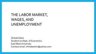 THE LABOR MARKET,
WAGES, AND
UNEMPLOYMENT
Shihab Selim
Student on Dept. of Economics
EastWest University
Contact email: shihabselim@yahoo.com
 