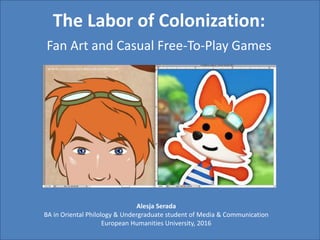 The Labor of Colonization:
Fan Art and Casual Free-To-Play Games
Alesja Serada
BA in Oriental Philology & Undergraduate student of Media & Communication
European Humanities University, 2016
 
