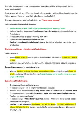 This effectively creates a new supply curve – no workers will be willing to work for any
wage less than WM
Employment will fall from EC to EM though – Some workers will be able to benefit from the
higher wages, others may lose their jobs (Excess supply of ABC)
The wage increase secured by Trade Unions = “Trade union mark up”
Union Membership Trends & Reasons:
 Major Decline – 2008 = 28% of people working in UK were in a union
 Unions have less power now (employment laws, legislation etc.) – people have lost
faith in them
 Increased number of people working part-time
 Increase in shorter employment contracts
 Decline in number of jobs in heavy industry (De-industrialisation) e.g. mining, steel
production
The Balance of Power – Employers & Trade Unions:
Unemployment:
 When labour is scarce = shortages of skilled workers = balance of power tilts towards
unions
 Unions less powerful when the demand for labour is falling and labour is less scarce
Competitive pressures in product markets:
 When a firm is enjoying a dominant monopoly position and high levels of abnormal
profit = unions will know the firm has financial resources to meet a more generous
wage settlement
Evaluation of Trade Unions:
 Employees will receive higher wages
 Increase in wages = fall in employment (people lose jobs)
 Monopsony – Trade Unions can help redress some of the balance of the work force
 Companies may chose to switch to more capital intensive methods of production
(replace the expensive labour)
 Increase in wage = Attract more qualified people – firms have more ‘skilled’ people
to chose from (Long Run)
 Motivation will increase = Unit labour cost will decrease = Demand (MRP) curve of
labour shifts to the right (Creates possibility for both increased wages & increased
employment)
 