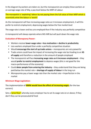 In the diagram Eq workers are taken on, but the monopsonist can employ these workers at
an average wage rate of Wq; a pay level below the MRP of Labour
The monopolist is ‘exploiting’ labour by not paying them the full value of their MRP which is
essentially what the labour is ‘worth’
As the monopsonist will face increasing wage rates as it increases employment, it will this
prefer to restrict employment, depressing wages below the free market level
The wage rate is lower and less are employed than if the industry was perfectly competitive
A monopsonist will always operate where MC=MR but will push down the wage rate
Evaluation of Monopsony Power:
 Workers receive lower wage rates = less motivation = decline in productivity
 Less workers employed than under a perfectly competitive situation
 Would encourage the start of up trade unions – monopsonies are very powerful
 Trade unions could have the impact of increasing the wage rate but leading to an XS
of supply and therefore a reduction in the amount of people employed
 The monopsonist will face increasing wage rates as it increases employment – they
would prefer to restrict employment to depress wages (this is not good for the
macro-performance of the economy)
 Could deter people from entering the industry – they understand that they are being
paid below the market rate = shortage of supply of labour in the long-run
 Monopsonies pay a lower wage rate than the market rate = Imperfection in the
market
Minimum Wage Legislation:
The implementation of NMW would have the effect of increasing wages (for the low
earners)
Sets a ‘price floor’ whereby every employer has to set its wage rate on or above; if they
don’t they can be prosecuted & fined
 