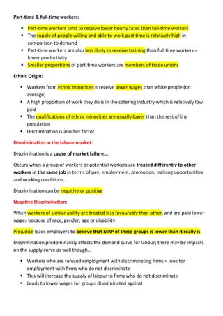 Part-time & full-time workers:
 Part-time workers tend to receive lower hourly rates than full-time workers
 The supply of people willing and able to work part time is relatively high in
comparison to demand
 Part-time workers are also less likely to receive training than full time workers =
lower productivity
 Smaller proportions of part-time workers are members of trade unions
Ethnic Origin:
 Workers from ethnic minorities = receive lower wages than white people (on
average)
 A high proportion of work they do is in the catering industry which is relatively low
paid
 The qualifications of ethnic minorities are usually lower than the rest of the
population
 Discrimination is another factor
Discrimination in the labour market:
Discrimination is a cause of market failure...
Occurs when a group of workers or potential workers are treated differently to other
workers in the same job in terms of pay, employment, promotion, training opportunities
and working conditions...
Discrimination can be negative or positive
Negative Discrimination:
When workers of similar ability are treated less favourably than other, and are paid lower
wages because of race, gender, age or disability
Prejudice leads employers to believe that MRP of these groups is lower than it really is
Discrimination predominantly affects the demand curve for labour; there may be impacts
on the supply curve as well though...
 Workers who are refused employment with discriminating firms = look for
employment with firms who do not discriminate
 This will increase the supply of labour to firms who do not discriminate
 Leads to lower wages for groups discriminated against
 