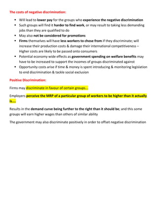 The costs of negative discrimination:
 Will lead to lower pay for the groups who experience the negative discrimination
 Such groups will find it harder to find work, or may result to taking less demanding
jobs than they are qualified to do
 May also not be considered for promotions
 Firms themselves will have less workers to chose from if they discriminate; will
increase their production costs & damage their international competitiveness –
Higher costs are likely to be passed onto consumers
 Potential economy wide effects as government spending on welfare benefits may
have to be increased to support the incomes of groups discriminated against
 Opportunity costs arise if time & money is spent introducing & monitoring legislation
to end discrimination & tackle social exclusion
Positive Discrimination:
Firms may discriminate in favour of certain groups...
Employers perceive the MRP of a particular group of workers to be higher than it actually
is....
Results in the demand curve being further to the right than it should be; and this some
groups will earn higher wages than others of similar ability
The government may also discriminate positively in order to offset negative discrimination
 