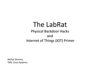 The LabRat
Physical Backdoor Hacks
and
Internet of Things (IOT) Primer
Akshat Sharma,
TME, Cisco Systems.
 