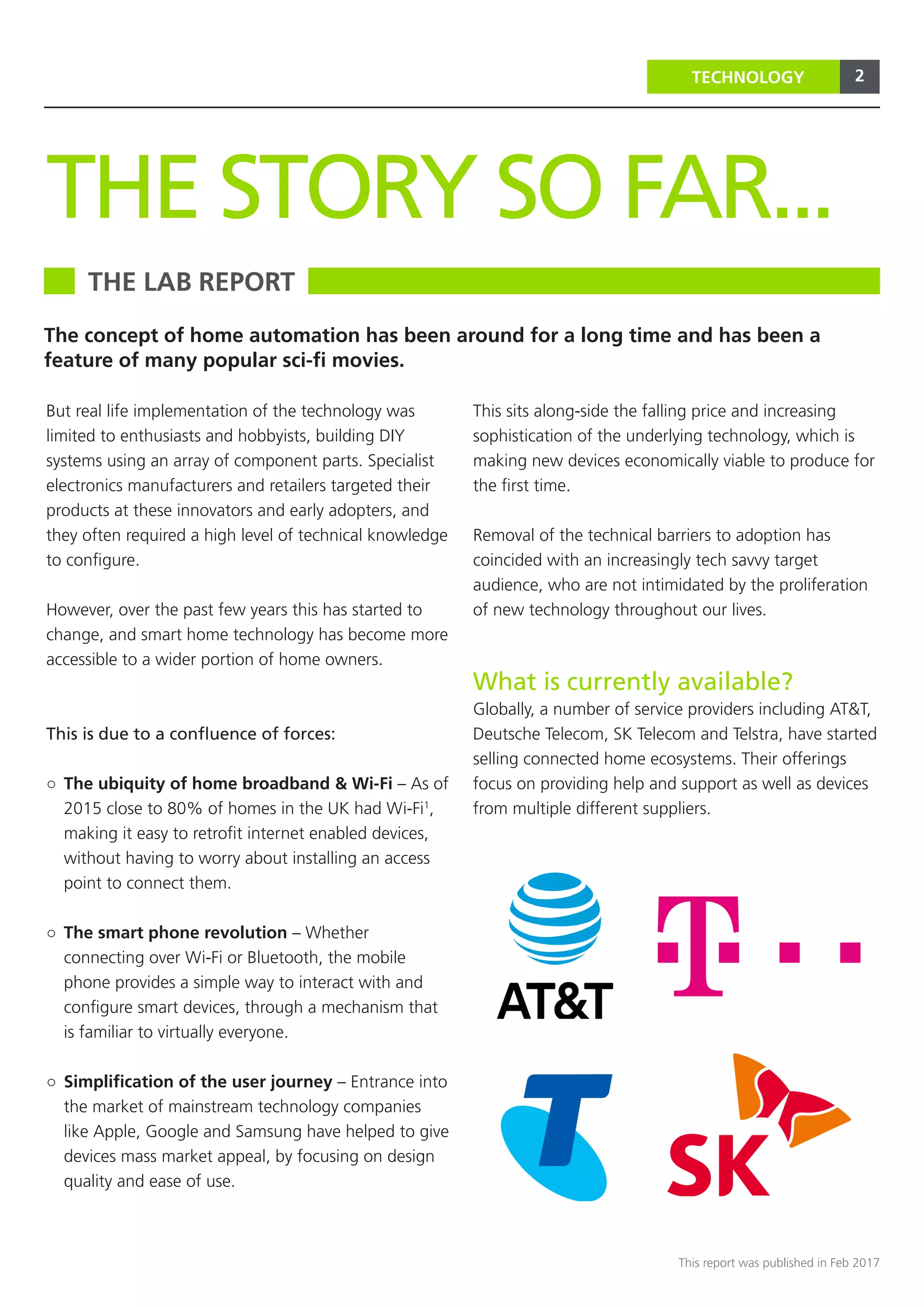 2
This report was published in Feb 2017
TECHNOLOGY
But real life implementation of the technology was
limited to enthusiasts and hobbyists, building DIY
systems using an array of component parts. Specialist
electronics manufacturers and retailers targeted their
products at these innovators and early adopters, and
they often required a high level of technical knowledge
to configure.
However, over the past few years this has started to
change, and smart home technology has become more
accessible to a wider portion of home owners.
This is due to a confluence of forces:
○○ The ubiquity of home broadband & Wi-Fi – As of
2015 close to 80% of homes in the UK had Wi-Fi1
,
making it easy to retrofit internet enabled devices,
without having to worry about installing an access
point to connect them.
○○ The smart phone revolution – Whether
connecting over Wi-Fi or Bluetooth, the mobile
phone provides a simple way to interact with and
configure smart devices, through a mechanism that
is familiar to virtually everyone.
○○ Simplification of the user journey – Entrance into
the market of mainstream technology companies
like Apple, Google and Samsung have helped to give
devices mass market appeal, by focusing on design
quality and ease of use.
This sits along-side the falling price and increasing
sophistication of the underlying technology, which is
making new devices economically viable to produce for
the first time.
Removal of the technical barriers to adoption has
coincided with an increasingly tech savvy target
audience, who are not intimidated by the proliferation
of new technology throughout our lives.
What is currently available?
Globally, a number of service providers including AT&T,
Deutsche Telecom, SK Telecom and Telstra, have started
selling connected home ecosystems. Their offerings
focus on providing help and support as well as devices
from multiple different suppliers.
THE LAB REPORT
THE STORY SO FAR...
The concept of home automation has been around for a long time and has been a
feature of many popular sci-fi movies.
 