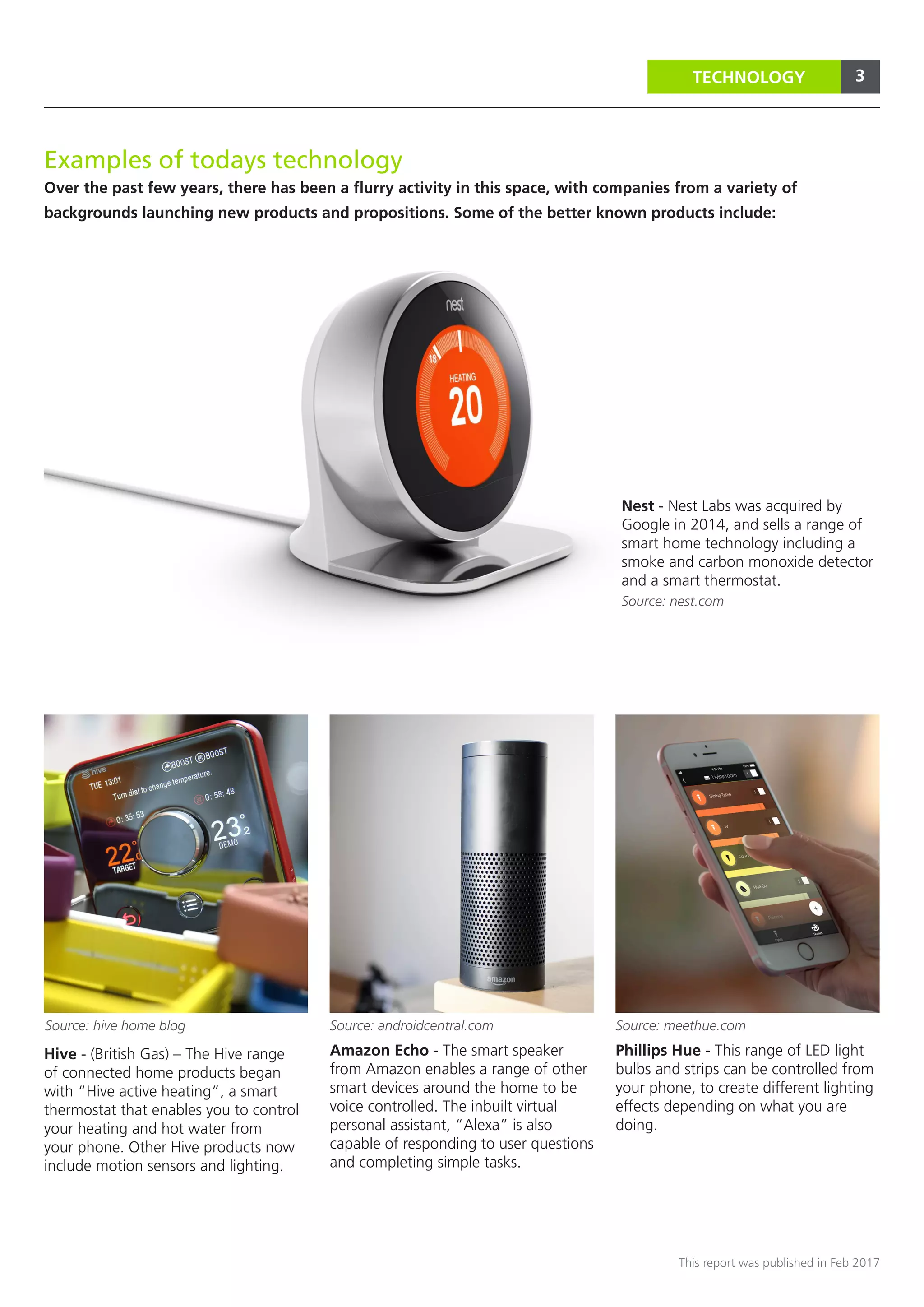 3
This report was published in Feb 2017
3TECHNOLOGY
Phillips Hue - This range of LED light
bulbs and strips can be controlled from
your phone, to create different lighting
effects depending on what you are
doing.
Amazon Echo - The smart speaker
from Amazon enables a range of other
smart devices around the home to be
voice controlled. The inbuilt virtual
personal assistant, “Alexa” is also
capable of responding to user questions
and completing simple tasks.
Nest - Nest Labs was acquired by
Google in 2014, and sells a range of
smart home technology including a
smoke and carbon monoxide detector
and a smart thermostat.
Hive - (British Gas) – The Hive range
of connected home products began
with “Hive active heating”, a smart
thermostat that enables you to control
your heating and hot water from
your phone. Other Hive products now
include motion sensors and lighting.
Source: nest.com
Source: hive home blog Source: meethue.com
Examples of todays technology
Over the past few years, there has been a flurry activity in this space, with companies from a variety of
backgrounds launching new products and propositions. Some of the better known products include:
Source: androidcentral.com
 