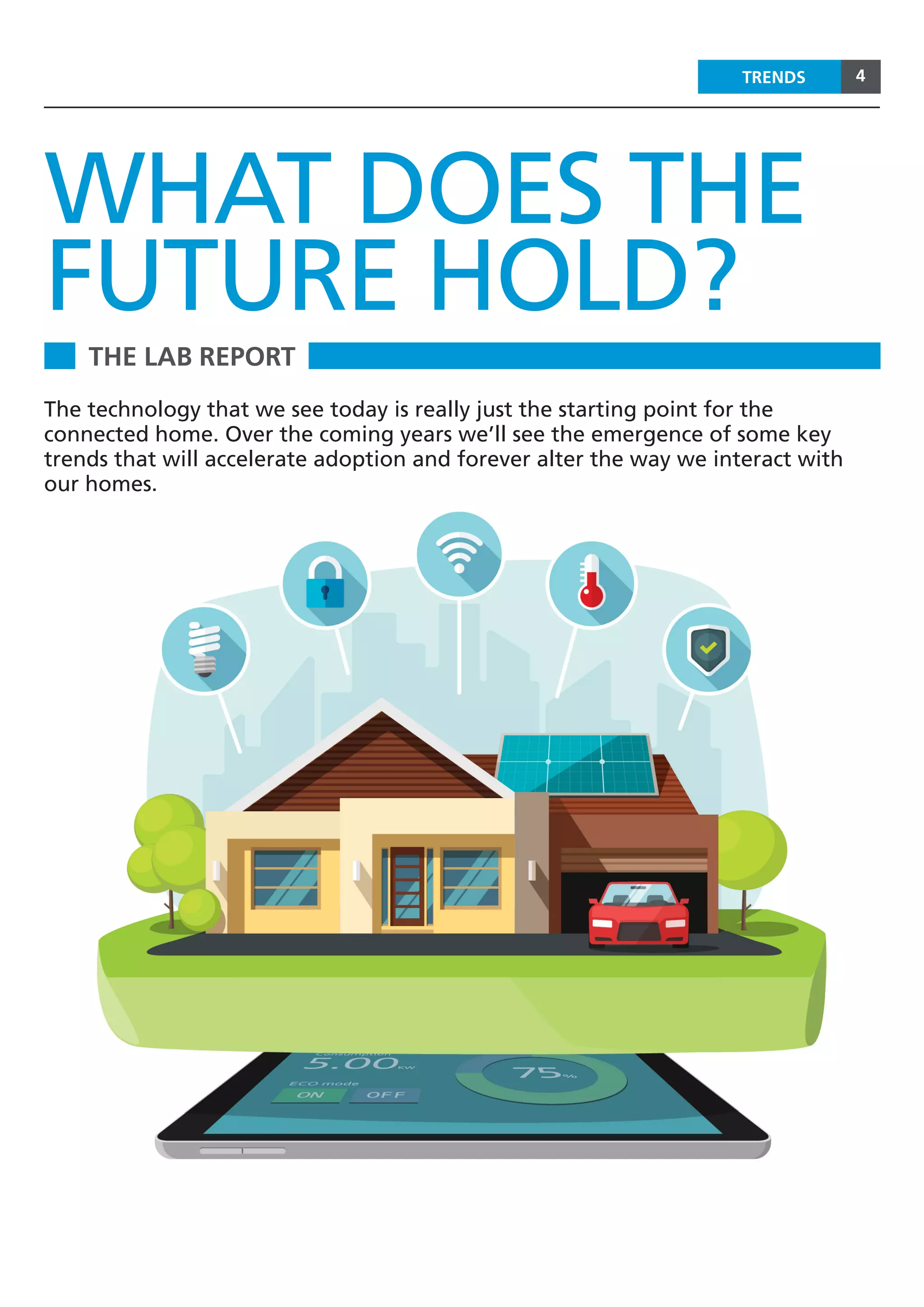 4TRENDS
THE LAB REPORT
WHAT DOES THE
FUTURE HOLD?
The technology that we see today is really just the starting point for the
connected home. Over the coming years we’ll see the emergence of some key
trends that will accelerate adoption and forever alter the way we interact with
our homes.
 