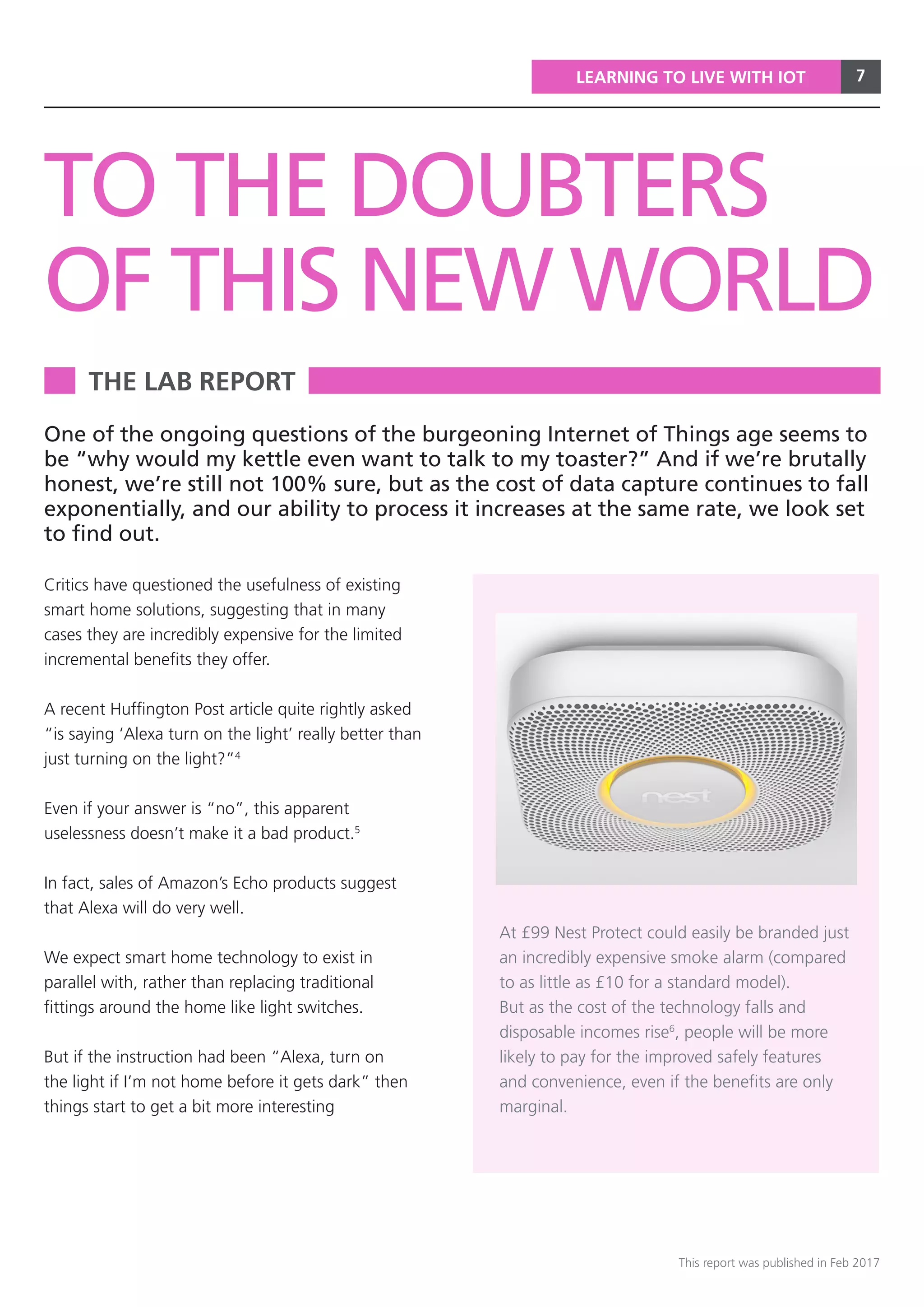 7
This report was published in Feb 2017
LEARNING TO LIVE WITH IOT
THE LAB REPORT
TO THE DOUBTERS
OF THIS NEW WORLD
Critics have questioned the usefulness of existing
smart home solutions, suggesting that in many
cases they are incredibly expensive for the limited
incremental benefits they offer.
A recent Huffington Post article quite rightly asked
“is saying ‘Alexa turn on the light’ really better than
just turning on the light?”4
Even if your answer is “no”, this apparent
uselessness doesn’t make it a bad product.5
In fact, sales of Amazon’s Echo products suggest
that Alexa will do very well.
We expect smart home technology to exist in
parallel with, rather than replacing traditional
fittings around the home like light switches.
But if the instruction had been “Alexa, turn on
the light if I’m not home before it gets dark” then
things start to get a bit more interesting
One of the ongoing questions of the burgeoning Internet of Things age seems to
be “why would my kettle even want to talk to my toaster?” And if we’re brutally
honest, we’re still not 100% sure, but as the cost of data capture continues to fall
exponentially, and our ability to process it increases at the same rate, we look set
to find out.
At £99 Nest Protect could easily be branded just
an incredibly expensive smoke alarm (compared
to as little as £10 for a standard model).
But as the cost of the technology falls and
disposable incomes rise6
, people will be more
likely to pay for the improved safely features
and convenience, even if the benefits are only
marginal.
 