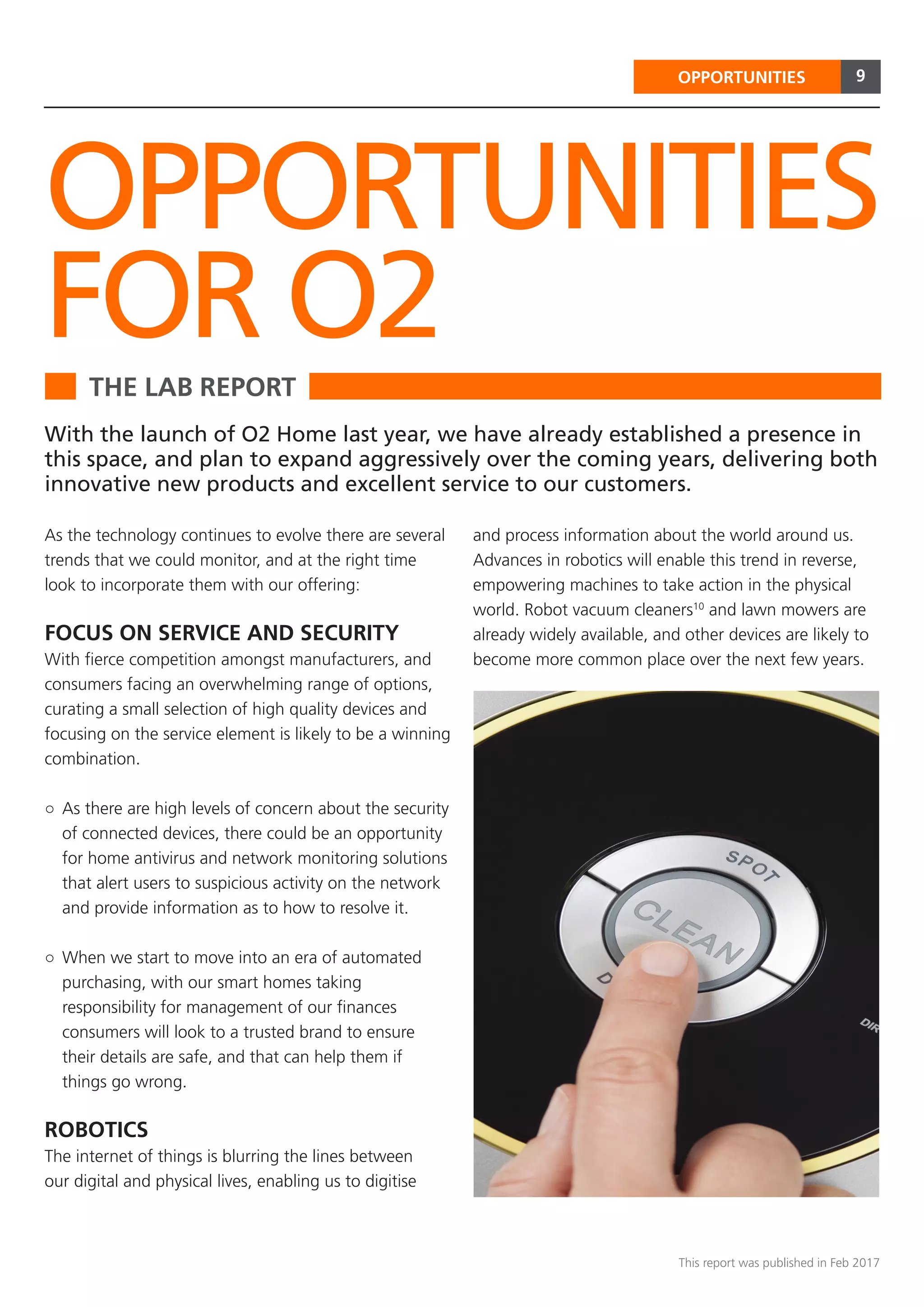 9
This report was published in Feb 2017
OPPORTUNITIES
THE LAB REPORT
OPPORTUNITIES
FOR O2
With the launch of O2 Home last year, we have already established a presence in
this space, and plan to expand aggressively over the coming years, delivering both
innovative new products and excellent service to our customers.
As the technology continues to evolve there are several
trends that we could monitor, and at the right time
look to incorporate them with our offering:
FOCUS ON SERVICE AND SECURITY
With fierce competition amongst manufacturers, and
consumers facing an overwhelming range of options,
curating a small selection of high quality devices and
focusing on the service element is likely to be a winning
combination.
○○ As there are high levels of concern about the security
of connected devices, there could be an opportunity
for home antivirus and network monitoring solutions
that alert users to suspicious activity on the network
and provide information as to how to resolve it.
○○ When we start to move into an era of automated
purchasing, with our smart homes taking
responsibility for management of our finances
consumers will look to a trusted brand to ensure
their details are safe, and that can help them if
things go wrong.
ROBOTICS
The internet of things is blurring the lines between
our digital and physical lives, enabling us to digitise
and process information about the world around us.
Advances in robotics will enable this trend in reverse,
empowering machines to take action in the physical
world. Robot vacuum cleaners10
and lawn mowers are
already widely available, and other devices are likely to
become more common place over the next few years.
 