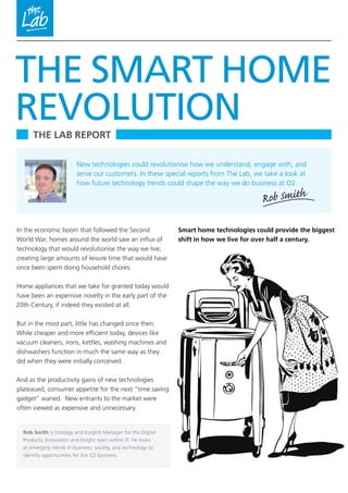 THE LAB REPORT
In the economic boom that followed the Second
World War, homes around the world saw an influx of
technology that would revolutionise the way we live;
creating large amounts of leisure time that would have
once been spent doing household chores.
Home appliances that we take for granted today would
have been an expensive novelty in the early part of the
20th Century, if indeed they existed at all.
But in the most part, little has changed since then.
While cheaper and more efficient today, devices like
vacuum cleaners, irons, kettles, washing machines and
dishwashers function in much the same way as they
did when they were initially conceived.
And as the productivity gains of new technologies
plateaued, consumer appetite for the next “time saving
gadget” waned. New entrants to the market were
often viewed as expensive and unnecessary.
THE SMART HOME
REVOLUTION
Rob Smith
Rob Smith is Strategy and Insights Manager for the Digital
Products, Innovation and Insight team within IT. He looks
at emerging trends in business, society, and technology to
identify opportunities for the O2 business.
New technologies could revolutionise how we understand, engage with, and
serve our customers. In these special reports from The Lab, we take a look at
how future technology trends could shape the way we do business at O2.
Smart home technologies could provide the biggest
shift in how we live for over half a century.
 