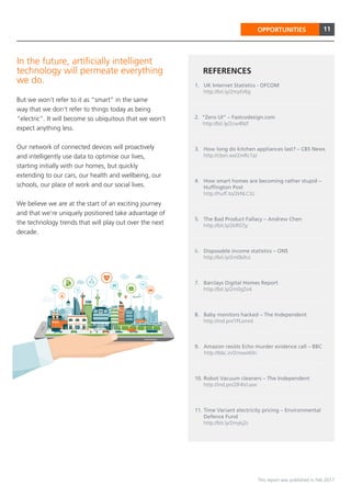 11
This report was published in Feb 2017
OPPORTUNITIES
In the future, artificially intelligent
technology will permeate everything
we do.
But we won’t refer to it as “smart” in the same
way that we don’t refer to things today as being
“electric”. It will become so ubiquitous that we won’t
expect anything less.
Our network of connected devices will proactively
and intelligently use data to optimise our lives,
starting initially with our homes, but quickly
extending to our cars, our health and wellbeing, our
schools, our place of work and our social lives.
We believe we are at the start of an exciting journey
and that we’re uniquely positioned take advantage of
the technology trends that will play out over the next
decade.
1. UK Internet Statistics - OFCOM
http://bit.ly/2mytV6g
2. “Zero UI” – Fastcodesign.com
http://bit.ly/2cw4NJf
3. How long do kitchen appliances last? – CBS News
http://cbsn.ws/2mRc1aJ
4. How smart homes are becoming rather stupid –
Huffington Post
http://huff.to/2kNLCtU
5. The Bad Product Fallacy – Andrew Chen
http://bit.ly/2kR07jy
6. Disposable income statistics – ONS
http://bit.ly/2m0bXrz
7. Barclays Digital Homes Report
http://bit.ly/2m0gZo4
8. Baby monitors hacked – The Independent
http://ind.pn/1PLomnI
9. Amazon resists Echo murder evidence call – BBC
http://bbc.in/2mowWln
10. Robot Vacuum cleaners – The Independent
http://ind.pn/2lF4trLww
11. Time Variant electricity pricing – Environmental
Defence Fund
http://bit.ly/2mykjZc
REFERENCES
 