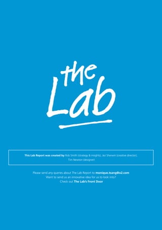 Please send any queries about The Lab Report to monique.tsang@o2.com
Want to send us an innovative idea for us to look into?
Check out The Lab’s Front Door
This Lab Report was created by Rob Smith (strategy & insights), Jez Sherwin (creative director),
Tim Newton (designer)
 