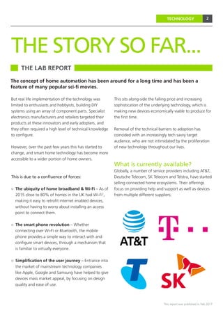 2
This report was published in Feb 2017
TECHNOLOGY
But real life implementation of the technology was
limited to enthusiasts and hobbyists, building DIY
systems using an array of component parts. Specialist
electronics manufacturers and retailers targeted their
products at these innovators and early adopters, and
they often required a high level of technical knowledge
to configure.
However, over the past few years this has started to
change, and smart home technology has become more
accessible to a wider portion of home owners.
This is due to a confluence of forces:
○○ The ubiquity of home broadband & Wi-Fi – As of
2015 close to 80% of homes in the UK had Wi-Fi1
,
making it easy to retrofit internet enabled devices,
without having to worry about installing an access
point to connect them.
○○ The smart phone revolution – Whether
connecting over Wi-Fi or Bluetooth, the mobile
phone provides a simple way to interact with and
configure smart devices, through a mechanism that
is familiar to virtually everyone.
○○ Simplification of the user journey – Entrance into
the market of mainstream technology companies
like Apple, Google and Samsung have helped to give
devices mass market appeal, by focusing on design
quality and ease of use.
This sits along-side the falling price and increasing
sophistication of the underlying technology, which is
making new devices economically viable to produce for
the first time.
Removal of the technical barriers to adoption has
coincided with an increasingly tech savvy target
audience, who are not intimidated by the proliferation
of new technology throughout our lives.
What is currently available?
Globally, a number of service providers including AT&T,
Deutsche Telecom, SK Telecom and Telstra, have started
selling connected home ecosystems. Their offerings
focus on providing help and support as well as devices
from multiple different suppliers.
THE LAB REPORT
THE STORY SO FAR...
The concept of home automation has been around for a long time and has been a
feature of many popular sci-fi movies.
 