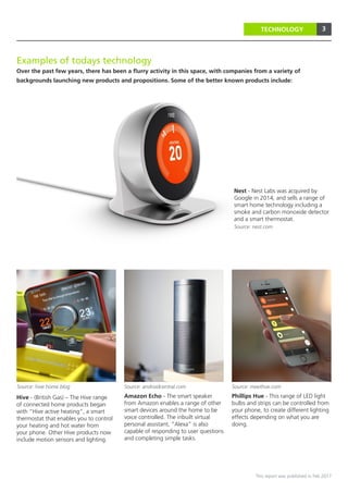 3
This report was published in Feb 2017
3TECHNOLOGY
Phillips Hue - This range of LED light
bulbs and strips can be controlled from
your phone, to create different lighting
effects depending on what you are
doing.
Amazon Echo - The smart speaker
from Amazon enables a range of other
smart devices around the home to be
voice controlled. The inbuilt virtual
personal assistant, “Alexa” is also
capable of responding to user questions
and completing simple tasks.
Nest - Nest Labs was acquired by
Google in 2014, and sells a range of
smart home technology including a
smoke and carbon monoxide detector
and a smart thermostat.
Hive - (British Gas) – The Hive range
of connected home products began
with “Hive active heating”, a smart
thermostat that enables you to control
your heating and hot water from
your phone. Other Hive products now
include motion sensors and lighting.
Source: nest.com
Source: hive home blog Source: meethue.com
Examples of todays technology
Over the past few years, there has been a flurry activity in this space, with companies from a variety of
backgrounds launching new products and propositions. Some of the better known products include:
Source: androidcentral.com
 