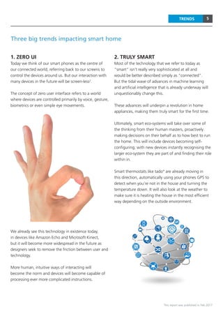 5
This report was published in Feb 2017
TRENDS
Three big trends impacting smart home
1. ZERO UI
Today we think of our smart phones as the centre of
our connected world, referring back to our screens to
control the devices around us. But our interaction with
many devices in the future will be screen-less2
.
The concept of zero user interface refers to a world
where devices are controlled primarily by voice, gesture,
biometrics or even simple eye movements.
We already see this technology in existence today,
in devices like Amazon Echo and Microsoft Kinect,
but it will become more widespread in the future as
designers seek to remove the friction between user and
technology.
More human, intuitive ways of interacting will
become the norm and devices will become capable of
processing ever more complicated instructions.
2. TRULY SMART
Most of the technology that we refer to today as
“smart” isn’t really very sophisticated at all and
would be better described simply as “connected”.
But the tidal wave of advances in machine learning
and artificial intelligence that is already underway will
unquestionably change this.
These advances will underpin a revolution in home
appliances, making them truly smart for the first time.
Ultimately, smart eco-systems will take over some of
the thinking from their human masters, proactively
making decisions on their behalf as to how best to run
the home. This will include devices becoming self-
configuring; with new devices instantly recognising the
larger eco-system they are part of and finding their role
within in.
Smart thermostats like tado° are already moving in
this direction, automatically using your phones GPS to
detect when you’re not in the house and turning the
temperature down. It will also look at the weather to
make sure it is heating the house in the most efficient
way depending on the outside environment.
 