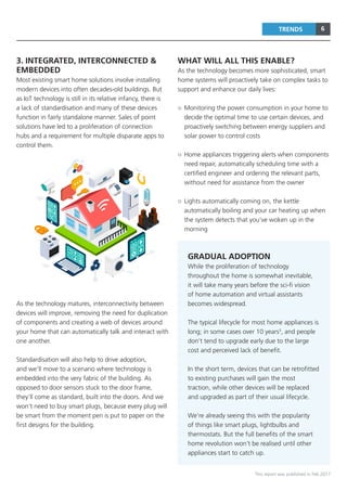 6
This report was published in Feb 2017
TRENDS
3. INTEGRATED, INTERCONNECTED &
EMBEDDED
Most existing smart home solutions involve installing
modern devices into often decades-old buildings. But
as IoT technology is still in its relative infancy, there is
a lack of standardisation and many of these devices
function in fairly standalone manner. Sales of point
solutions have led to a proliferation of connection
hubs and a requirement for multiple disparate apps to
control them.
As the technology matures, interconnectivity between
devices will improve, removing the need for duplication
of components and creating a web of devices around
your home that can automatically talk and interact with
one another.
Standardisation will also help to drive adoption,
and we’ll move to a scenario where technology is
embedded into the very fabric of the building. As
opposed to door sensors stuck to the door frame,
they’ll come as standard, built into the doors. And we
won’t need to buy smart plugs, because every plug will
be smart from the moment pen is put to paper on the
first designs for the building.
WHAT WILL ALL THIS ENABLE?
As the technology becomes more sophisticated, smart
home systems will proactively take on complex tasks to
support and enhance our daily lives:
○○ Monitoring the power consumption in your home to
decide the optimal time to use certain devices, and
proactively switching between energy suppliers and
solar power to control costs
○○ Home appliances triggering alerts when components
need repair, automatically scheduling time with a
certified engineer and ordering the relevant parts,
without need for assistance from the owner
○○ Lights automatically coming on, the kettle
automatically boiling and your car heating up when
the system detects that you’ve woken up in the
morning
GRADUAL ADOPTION
While the proliferation of technology
throughout the home is somewhat inevitable,
it will take many years before the sci-fi vision
of home automation and virtual assistants
becomes widespread.
The typical lifecycle for most home appliances is
long; in some cases over 10 years3
, and people
don’t tend to upgrade early due to the large
cost and perceived lack of benefit.
In the short term, devices that can be retrofitted
to existing purchases will gain the most
traction, while other devices will be replaced
and upgraded as part of their usual lifecycle.
We’re already seeing this with the popularity
of things like smart plugs, lightbulbs and
thermostats. But the full benefits of the smart
home revolution won’t be realised until other
appliances start to catch up.
 