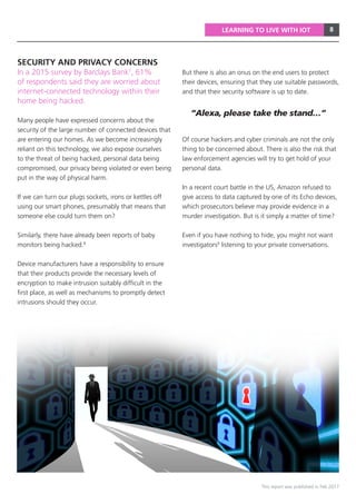 8
This report was published in Feb 2017
LEARNING TO LIVE WITH IOT
In a 2015 survey by Barclays Bank7
, 61%
of respondents said they are worried about
internet-connected technology within their
home being hacked.
Many people have expressed concerns about the
security of the large number of connected devices that
are entering our homes. As we become increasingly
reliant on this technology, we also expose ourselves
to the threat of being hacked, personal data being
compromised, our privacy being violated or even being
put in the way of physical harm.
If we can turn our plugs sockets, irons or kettles off
using our smart phones, presumably that means that
someone else could turn them on?
Similarly, there have already been reports of baby
monitors being hacked.8
Device manufacturers have a responsibility to ensure
that their products provide the necessary levels of
encryption to make intrusion suitably difficult in the
first place, as well as mechanisms to promptly detect
intrusions should they occur.
But there is also an onus on the end users to protect
their devices, ensuring that they use suitable passwords,
and that their security software is up to date.
Of course hackers and cyber criminals are not the only
thing to be concerned about. There is also the risk that
law enforcement agencies will try to get hold of your
personal data.
In a recent court battle in the US, Amazon refused to
give access to data captured by one of its Echo devices,
which prosecutors believe may provide evidence in a
murder investigation. But is it simply a matter of time?
Even if you have nothing to hide, you might not want
investigators9
listening to your private conversations.
“Alexa, please take the stand…”
SECURITY AND PRIVACY CONCERNS
 