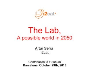 The Lab,
A possible world in 2050
Artur Serra
i2cat
Contribution to Futurium
Barcelona, October 29th, 2013
 