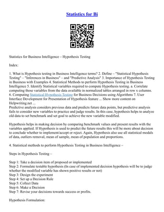 Statistics for Bi
Statistics for Business Intelligence – Hypothesis Testing
Index:
1. What is Hypothesis testing in Business Intelligence terms? 2. Define – Statistical Hypothesis
Testing – Inferences in Business – and Predictive Analysis 3. Importance of Hypothesis Testing
in Business with Examples 4. Statistical Methods to perform Hypothesis Testing in Business
Intelligence 5. Identify Statistical variables required to compute Hypothesis testing. a. Correlate
computing those variables from the data available in normalized tables arranged in row x columns.
6. Computing Statistical Hypothesis Testing for Business Decisions using Algorithms 7. User
Interface Development for Presentation of Hypothesis feature ... Show more content on
Helpwriting.net ...
Predictive analysis considers previous data and predicts future data points, but predictive analysis
fails to consider new variables to practice and judge results. In this case, hypothesis helps to analyze
old data to set benchmark and set goal to achieve the new variable modified.
Hypothesis helps in making decision by comparing benchmark values and present results with the
variables applied. If Hypothesis is used to predict the future results this will be more about decision
to conclude whether to implement/accept or reject. Again, Hypothesis also use all statistical modals
of data, outliers removal, mean of sample, mean of population and proportions.
4. Statistical methods to perform Hypothesis Testing in Business Intelligence –
Steps in Hypothesis Testing –
Step 1: Take a decision item of proposed or implemented
Step 2: Formulate testable hypothesis (In case of implemented decision hypothesis will be to judge
whether the modified variable has shown positive results or not)
Step 3: Design the experiment
Step 4: Set up a Decision Rule
Step 5: Collect Data
Step 6: Make a Decision
Step 7: Revise your decisions towards success or profits.
Hypothesis Formulation:
 