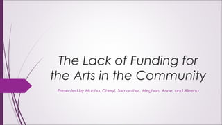 The Lack of Funding for
the Arts in the Community
Presented by Martha, Cheryl, Samantha , Meghan, Anne, and Aleena
 