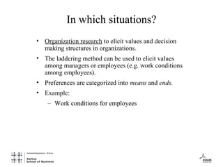 In which situations?
• Organization research to elicit values and decision
  making structures in organizations.
• The laddering method can be used to elicit values
  among managers or employees (e.g. work conditions
  among employees).
• Preferences are categorized into means and ends.
• Example:
    – Work conditions for employees
 