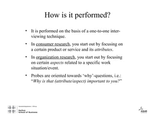 How is it performed?
• It is performed on the basis of a one-to-one inter-
  viewing technique.
• In consumer research, you start out by focusing on
  a certain product or service and its attributes.
• In organization research, you start out by focusing
  on certain aspects related to a specific work
  situation/event.
• Probes are oriented towards ‘why’-questions, i.e.:
  “Why is that (attribute/aspect) important to you?”
 