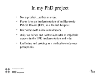 In my PhD project
• Not a product…rather an event.
• Focus is on an implementation of an Electronic
  Patient Record (EPR) in a Danish hospital.
• Interviews with nurses and doctors.
• What do nurses and doctors consider as important
  aspects in the EPR implementation and why.
• Laddering and probing as a method to study user
  perceptions.
 