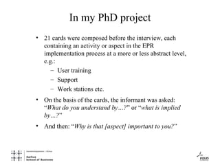 In my PhD project
• 21 cards were composed before the interview, each
  containing an activity or aspect in the EPR
  implementation process at a more or less abstract level,
  e.g.:
     – User training
     – Support
     – Work stations etc.
• On the basis of the cards, the informant was asked:
  “What do you understand by…?” or “what is implied
  by…?”
• And then: “Why is that [aspect] important to you?”
 