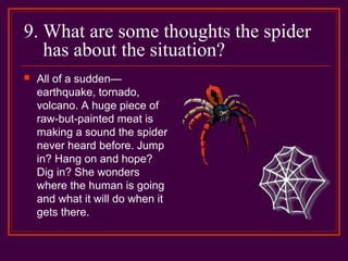 9. What are some thoughts the spider
has about the situation?
 All of a sudden—
earthquake, tornado,
volcano. A huge piece of
raw-but-painted meat is
making a sound the spider
never heard before. Jump
in? Hang on and hope?
Dig in? She wonders
where the human is going
and what it will do when it
gets there.
 