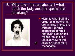 10. Why does the narrator tell what
both the lady and the spider are
thinking?
 Hearing what both the
spider and the woman
are thinking makes the
woman’s behavior
seem exaggerated
and even funnier and
makes the spider’s
unusual view of the
situation seem more
reasonable.
 