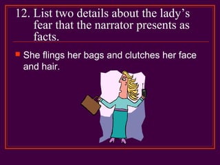 12. List two details about the lady’s
fear that the narrator presents as
facts.
 She flings her bags and clutches her face
and hair.
 