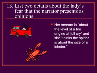 13. List two details about the lady’s
fear that the narrator presents as
opinions.
 Her scream is “about
the level of a fire
engine at full cry” and
she “thinks the spider
is about the size of a
lobster.”
 