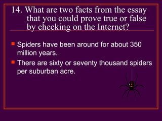 14. What are two facts from the essay
that you could prove true or false
by checking on the Internet?
 Spiders have been around for about 350
million years.
 There are sixty or seventy thousand spiders
per suburban acre.
 