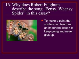 16. Why does Robert Fulghum
describe the song “Eensy, Weensy
Spider” in this essay?
 To make a point that
spiders can teach us
an important lesson to
keep going and never
give up.
 