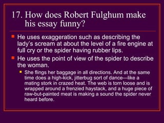 17. How does Robert Fulghum make
his essay funny?
 He uses exaggeration such as describing the
lady’s scream at about the level of a fire engine at
full cry or the spider having rubber lips.
 He uses the point of view of the spider to describe
the woman.
 She flings her baggage in all directions. And at the same
time does a high-kick, jitterbug sort of dance—like a
mating stork in crazed heat. The web is torn loose and is
wrapped around a frenzied haystack, and a huge piece of
raw-but-painted meat is making a sound the spider never
heard before.
 