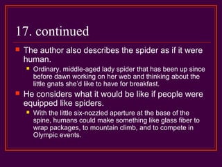 17. continued
 The author also describes the spider as if it were
human.
 Ordinary, middle-aged lady spider that has been up since
before dawn working on her web and thinking about the
little gnats she’d like to have for breakfast.
 He considers what it would be like if people were
equipped like spiders.
 With the little six-nozzled aperture at the base of the
spine, humans could make something like glass fiber to
wrap packages, to mountain climb, and to compete in
Olympic events.
 