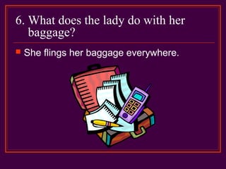 6. What does the lady do with her
baggage?
 She flings her baggage everywhere.
 
