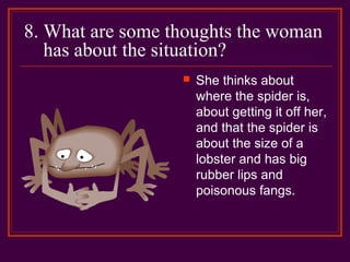 8. What are some thoughts the woman
has about the situation?
 She thinks about
where the spider is,
about getting it off her,
and that the spider is
about the size of a
lobster and has big
rubber lips and
poisonous fangs.
 