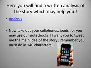 Here you will find a written analysis of
   the story which may help you !
• Analysis

• Now take out your cellphones, ipods , or you
  may use our notetbooks ! I want you to tweet
  me the main idea of the story , remember you
  must do in 140 characters !
 