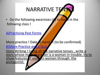 NARRATIVE TENSES
• Do the following excersises (A) to hand in the
 following class !

A)Practising Past Forms

More practice ! Date to hand in (to be confirmed)
B)More Practice and a Quiz
Story Writing ! Using all the narrative tenses , write a
story whose main character is a woman in trouble, try to
show features of modern women through the
protagonist.
 