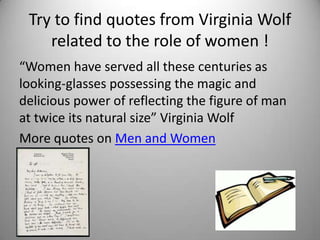 Try to find quotes from Virginia Wolf
    related to the role of women !
“Women have served all these centuries as
looking-glasses possessing the magic and
delicious power of reflecting the figure of man
at twice its natural size” Virginia Wolf
More quotes on Men and Women
•
 