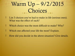 Warm Up – 9/2/2015
Choices
 List 3 choices you’ve had to make in life (serious ones).
What was the effect of each?
 Which choice was the most difficult to make? Why?
 Which one affected your life the most? Explain.
 How did you decide in the above situation? Give details.
 